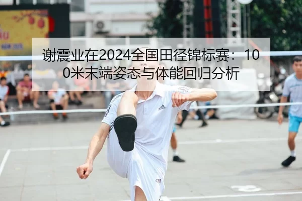 谢震业在2024全国田径锦标赛：100米末端姿态与体能回归分析