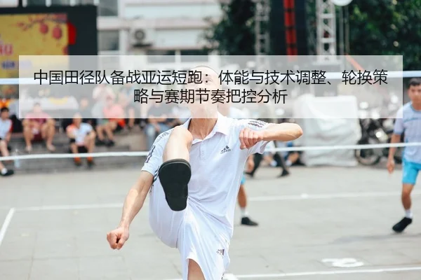 中国田径队备战亚运短跑：体能与技术调整、轮换策略与赛期节奏把控分析